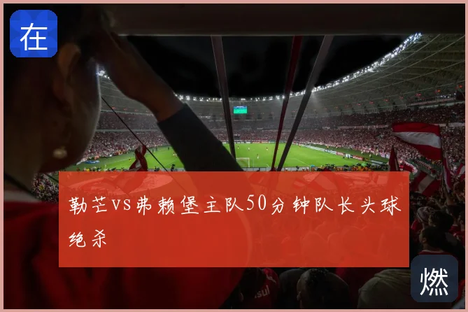 勒芒vs弗赖堡主队50分钟队长头球绝杀